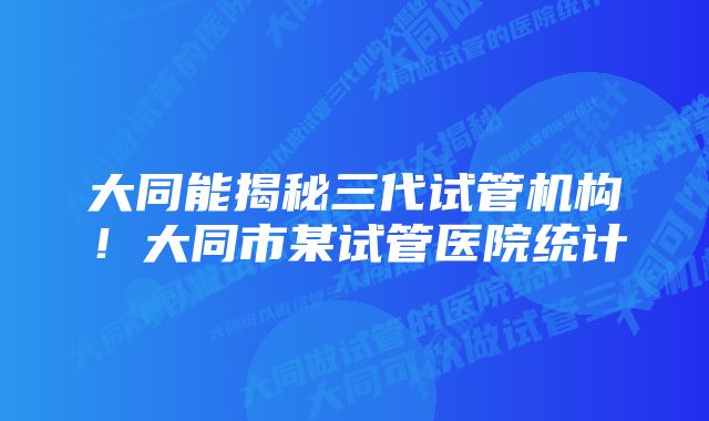 大同能揭秘三代试管机构!大同市某试管医院统计