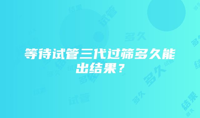 等待试管三代过筛多久能出结果?