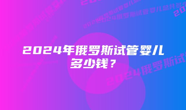 2024年俄罗斯试管婴儿多少钱?