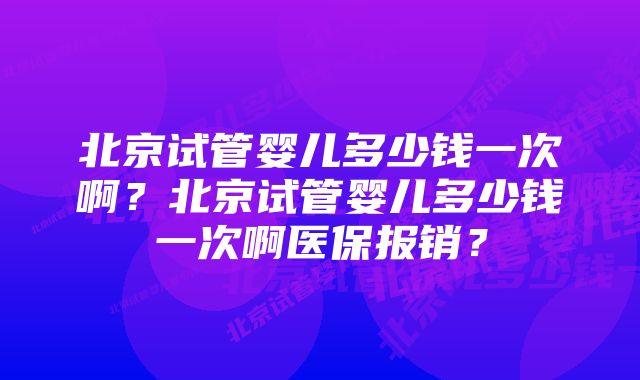 北京试管婴儿多少钱一次啊?北京试管婴儿多少钱一次啊医保报销?