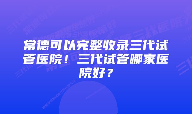 常德可以完整收录三代试管医院!三代试管哪家医院好?