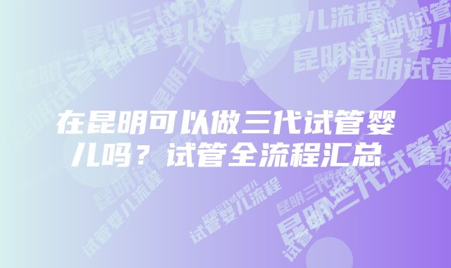在昆明可以做三代试管婴儿吗?试管全流程汇总