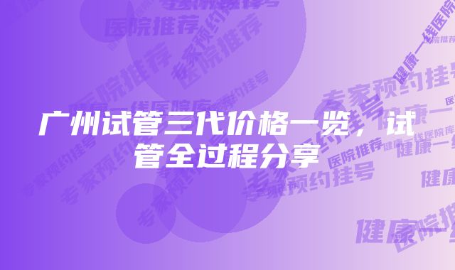 广州试管三代价格一览,试管全过程分享
