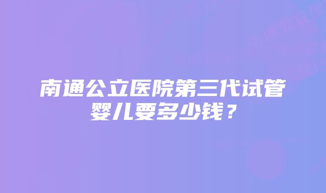 南通公立医院第三代试管婴儿要多少钱?