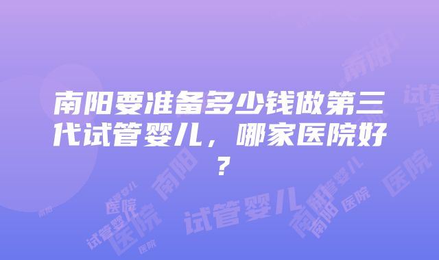 南阳要准备多少钱做第三代试管婴儿,哪家医院好?