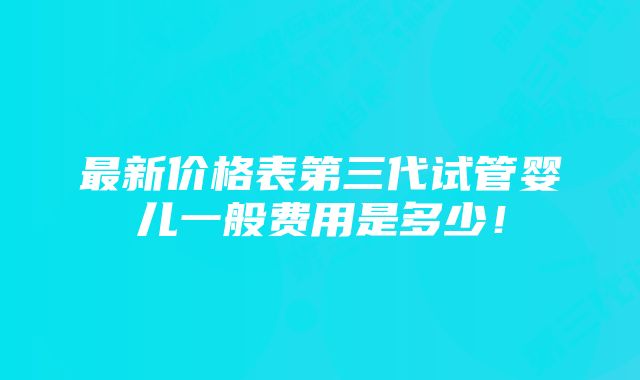 最新价格表第三代试管婴儿一般费用是多少!