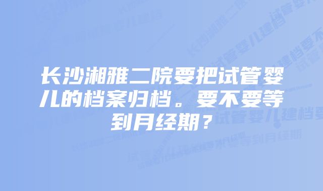 长沙湘雅二院要把试管婴儿的档案归档。要不要等到月经期?
