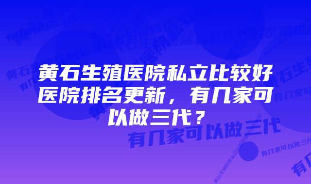黄石生殖医院私立比较好医院排名更新,有几家可以做三代?