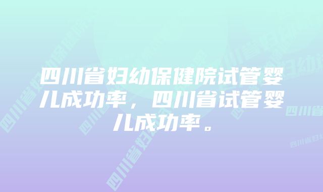 四川省妇幼保健院试管婴儿成功率,四川省试管婴儿成功率。