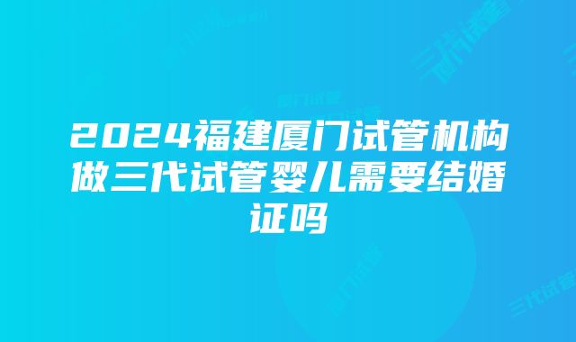 2024福建厦门试管机构做三代试管婴儿需要结婚证吗