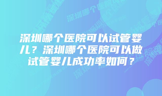 深圳哪个医院可以试管婴儿?深圳哪个医院可以做试管婴儿成功率如何?