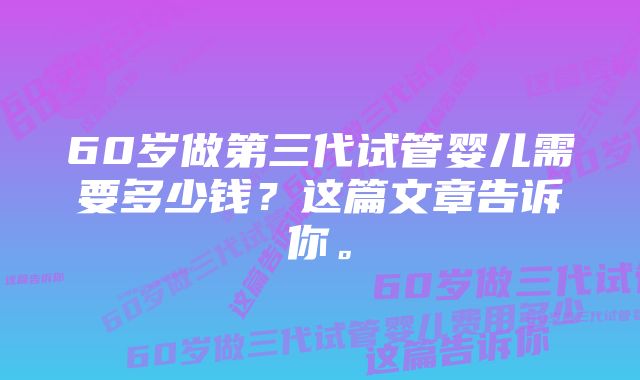 60岁做第三代试管婴儿需要多少钱?这篇文章告诉你。