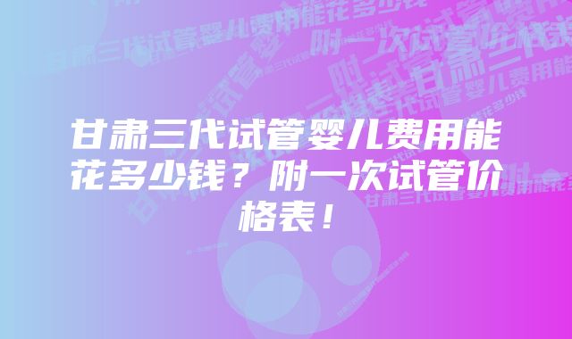 甘肃三代试管婴儿费用能花多少钱？附一次试管价格表！