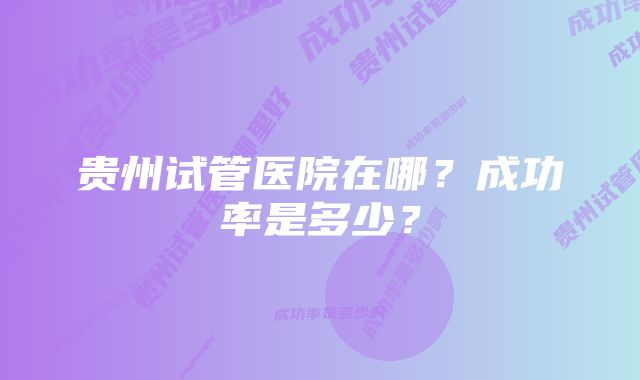 贵州试管医院在哪?成功率是多少?
