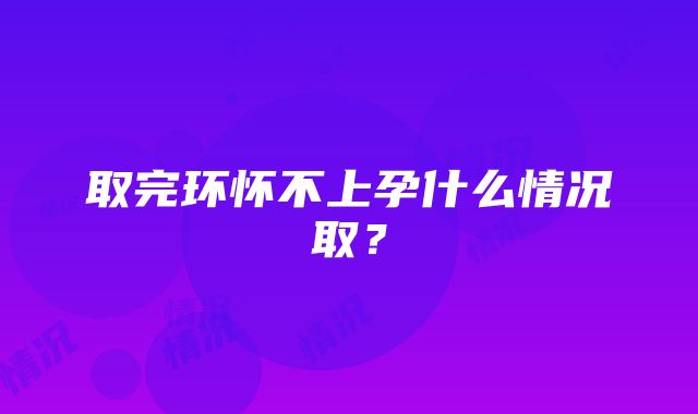 取完环怀不上孕什么情况取?