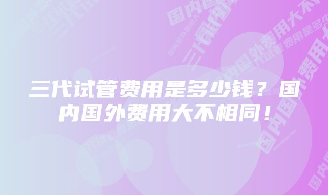三代试管费用是多少钱?国内国外费用大不相同!