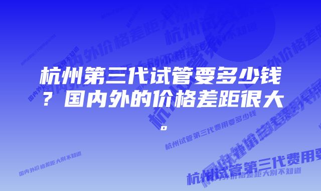 杭州第三代试管要多少钱?国内外的价格差距很大。