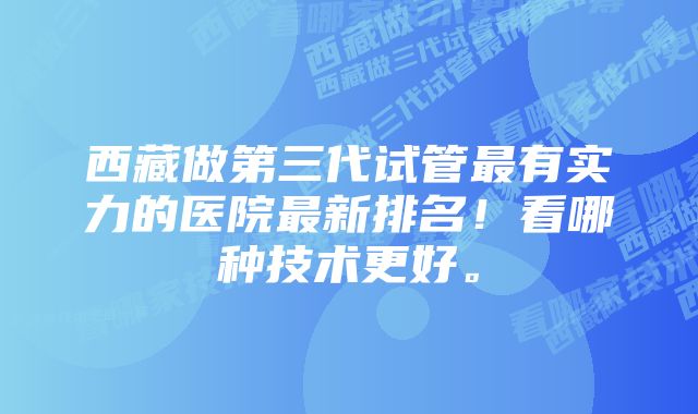 西藏做第三代试管最有实力的医院最新排名!看哪种技术更好。