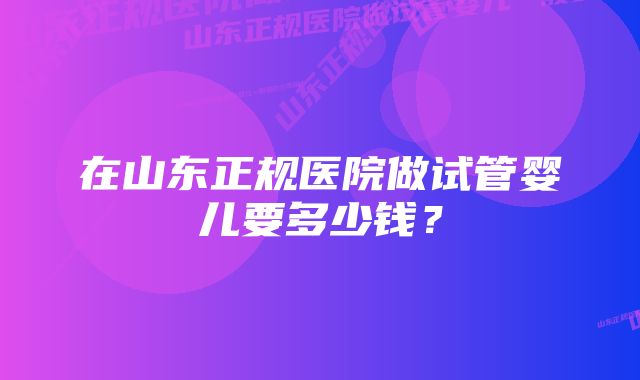 在山东正规医院做试管婴儿要多少钱?
