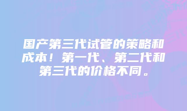 国产第三代试管的策略和成本!第一代、第二代和第三代的价格不同。