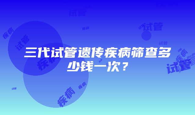 三代试管遗传疾病筛查多少钱一次?