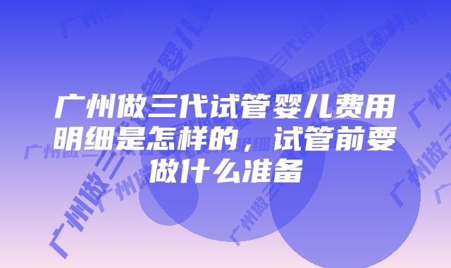 广州做三代试管婴儿费用明细是怎样的,试管前要做什么准备