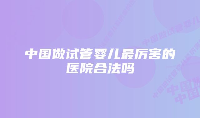 中国做试管婴儿最厉害的医院合法吗