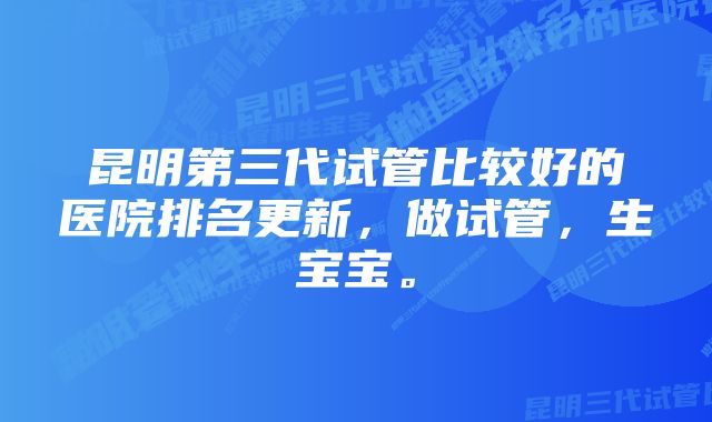 昆明第三代试管比较好的医院排名更新,做试管,生宝宝。