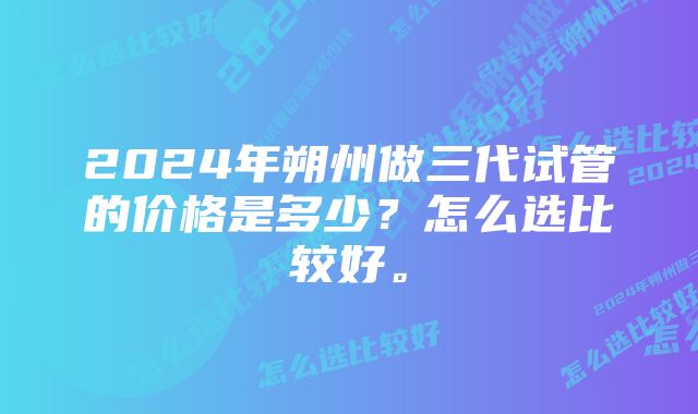 2024年朔州做三代试管的价格是多少?怎么选比较好。