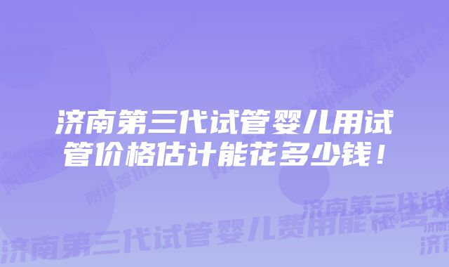 济南第三代试管婴儿用试管价格估计能花多少钱!