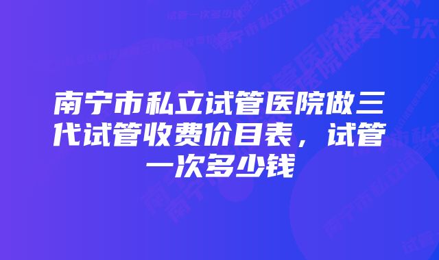 南宁市私立试管医院做三代试管收费价目表,试管一次多少钱
