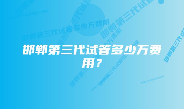 邯郸第三代试管多少万费用?