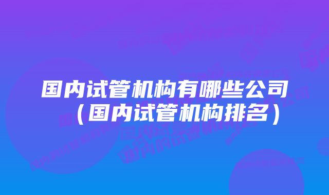 国内试管机构有哪些公司(国内试管机构排名)