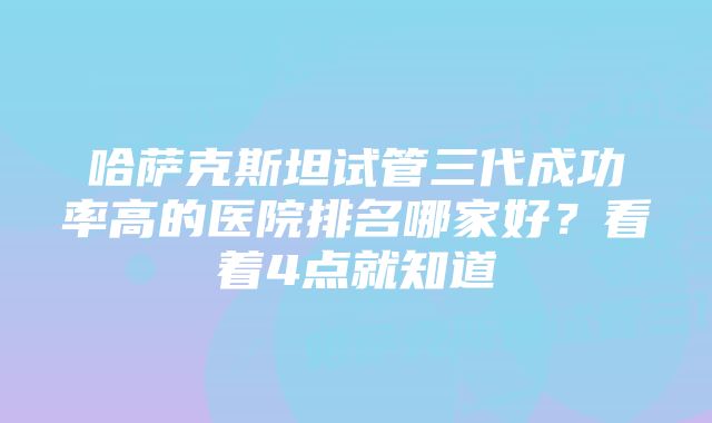 哈萨克斯坦试管三代成功率高的医院排名哪家好?看着4点就知道
