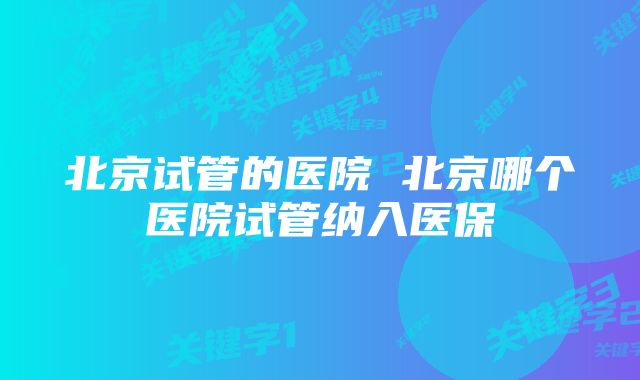 北京试管的医院 北京哪个医院试管纳入医保