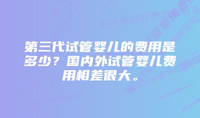 第三代试管婴儿的费用是多少?国内外试管婴儿费用相差很大。