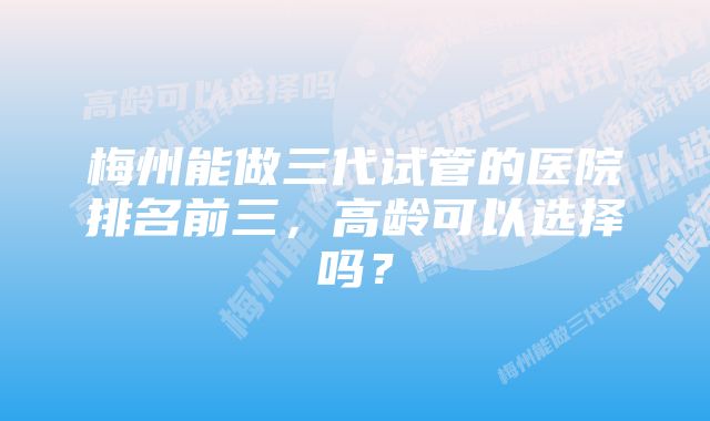 梅州能做三代试管的医院排名前三，高龄可以选择吗？