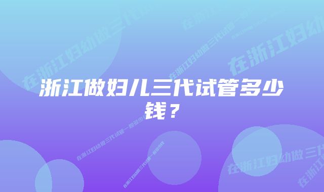 浙江做妇儿三代试管多少钱?