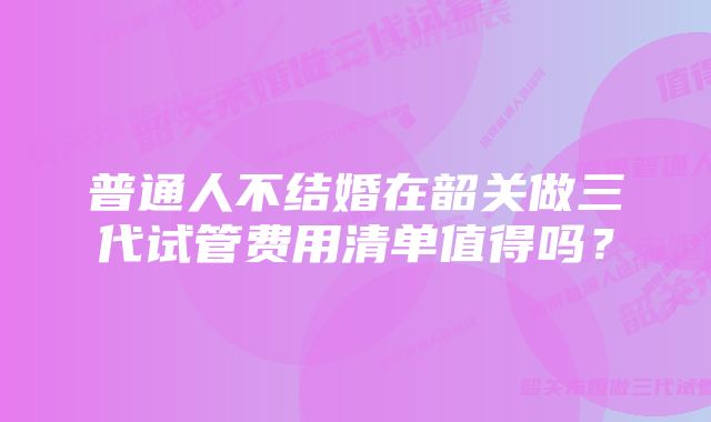普通人不结婚在韶关做三代试管费用清单值得吗?