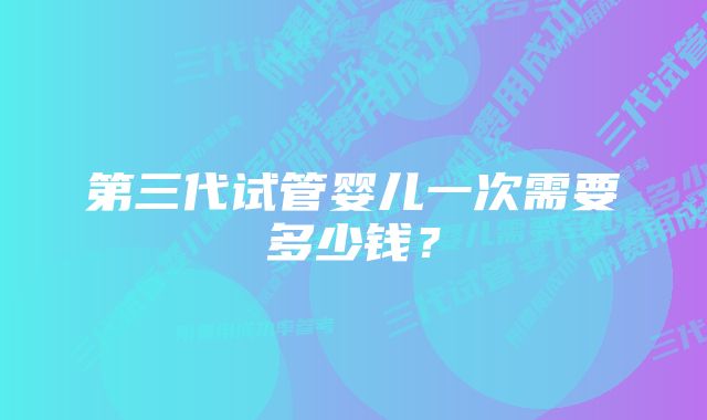 第三代试管婴儿一次需要多少钱?