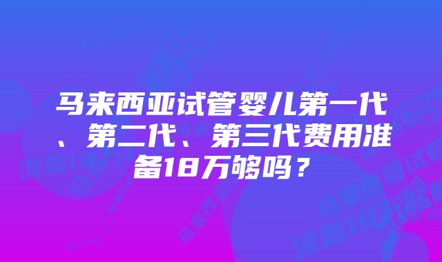 马来西亚试管婴儿第一代、第二代、第三代费用准备18万够吗?
