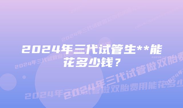 2024年三代试管生**能花多少钱?
