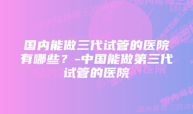 国内能做三代试管的医院有哪些?-中国能做第三代试管的医院