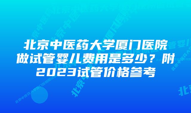 北京中医药大学厦门医院做试管婴儿费用是多少?附2023试管价格参考