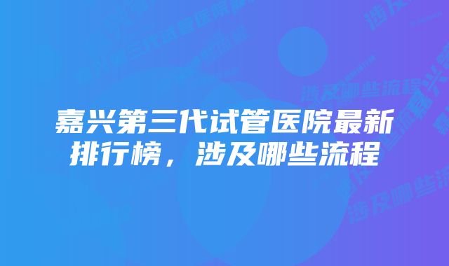 嘉兴第三代试管医院最新排行榜,涉及哪些流程