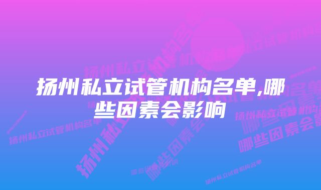 扬州私立试管机构名单,哪些因素会影响