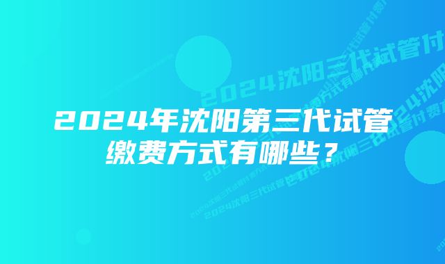 2024年沈阳第三代试管缴费方式有哪些?