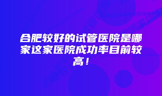 合肥较好的试管医院是哪家这家医院成功率目前较高!