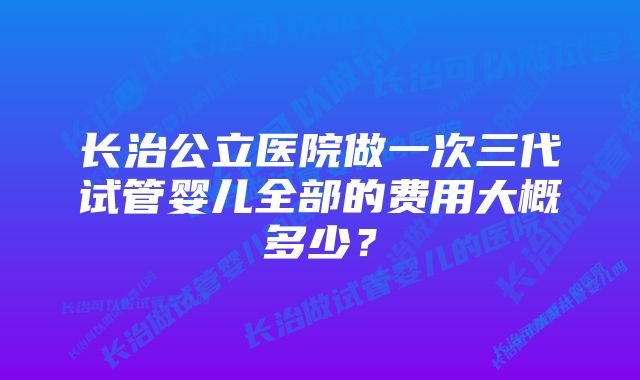 长治公立医院做一次三代试管婴儿全部的费用大概多少?