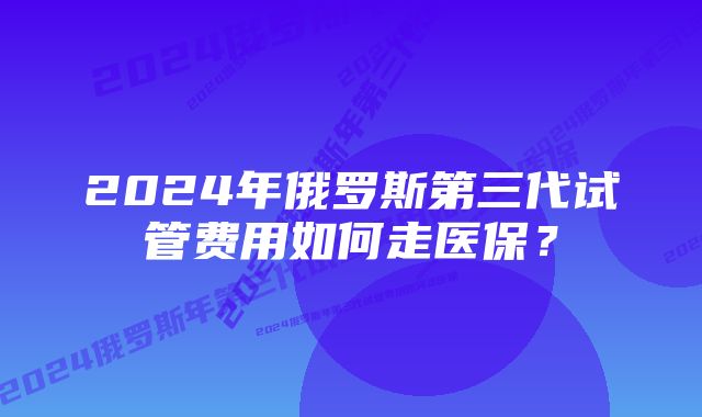 2024年俄罗斯第三代试管费用如何走医保?